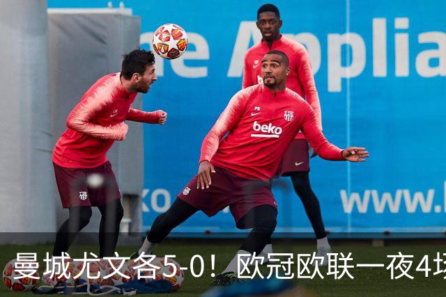 曼城尤文各5-0！欧冠欧联一夜4场焦点赛